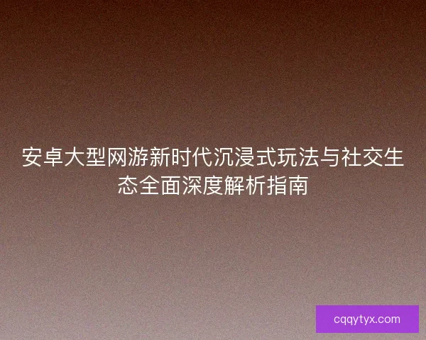 安卓大型网游新时代沉浸式玩法与社交生态全面深度解析指南