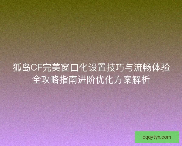 狐岛CF完美窗口化设置技巧与流畅体验全攻略指南进阶优化方案解析