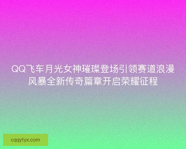 QQ飞车月光女神璀璨登场引领赛道浪漫风暴全新传奇篇章开启荣耀征程