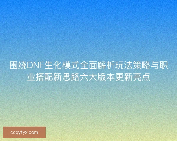围绕DNF生化模式全面解析玩法策略与职业搭配新思路六大版本更新亮点