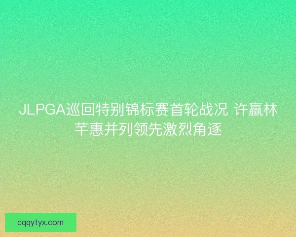 JLPGA巡回特别锦标赛首轮战况 许赢林芊惠并列领先激烈角逐