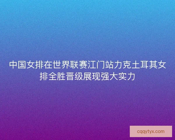 中国女排在世界联赛江门站力克土耳其女排全胜晋级展现强大实力