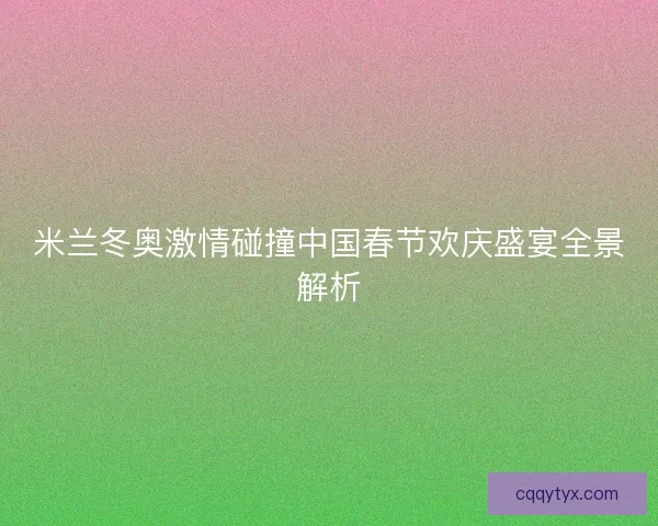 米兰冬奥激情碰撞中国春节欢庆盛宴全景解析