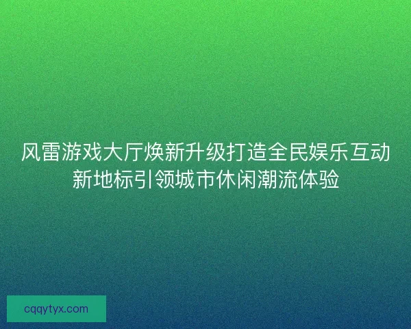 风雷游戏大厅焕新升级打造全民娱乐互动新地标引领城市休闲潮流体验