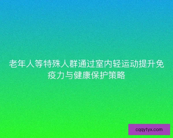 老年人等特殊人群通过室内轻运动提升免疫力与健康保护策略