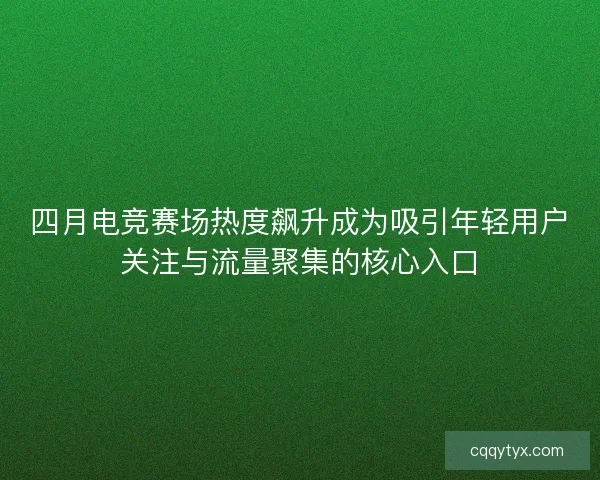 四月电竞赛场热度飙升成为吸引年轻用户关注与流量聚集的核心入口