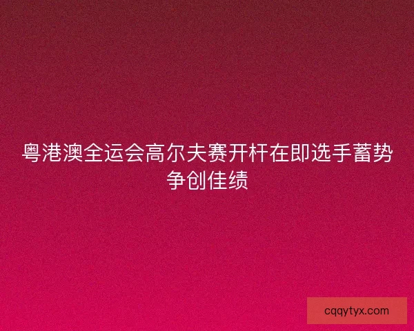 粤港澳全运会高尔夫赛开杆在即选手蓄势争创佳绩