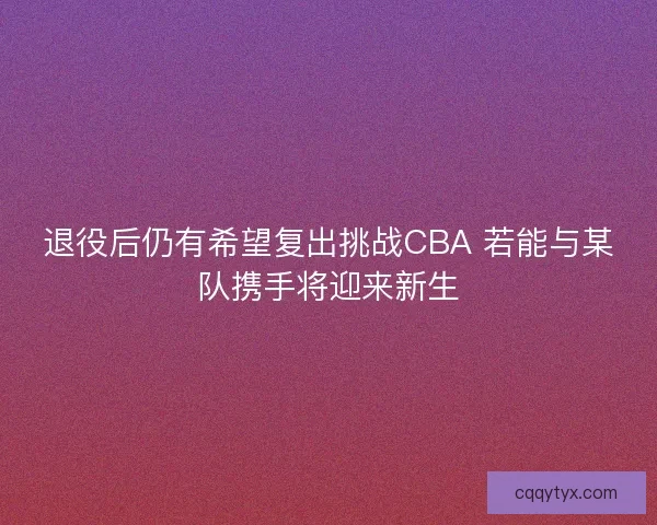 退役后仍有希望复出挑战CBA 若能与某队携手将迎来新生