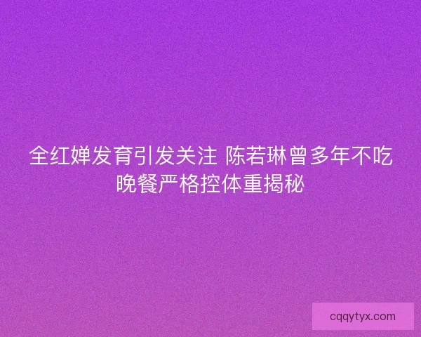 全红婵发育引发关注 陈若琳曾多年不吃晚餐严格控体重揭秘