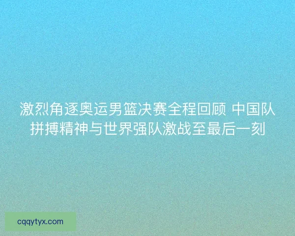 激烈角逐奥运男篮决赛全程回顾 中国队拼搏精神与世界强队激战至最后一刻