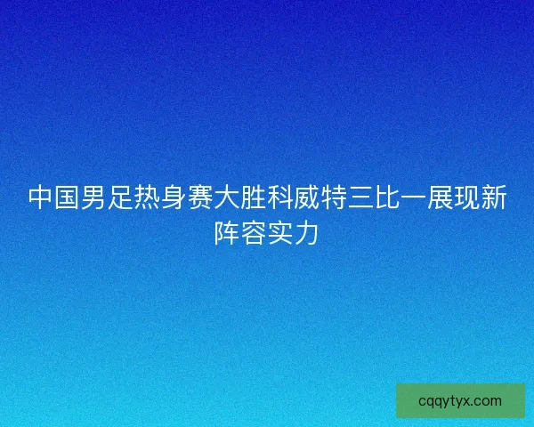 中国男足热身赛大胜科威特三比一展现新阵容实力