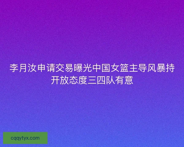 李月汝申请交易曝光中国女篮主导风暴持开放态度三四队有意