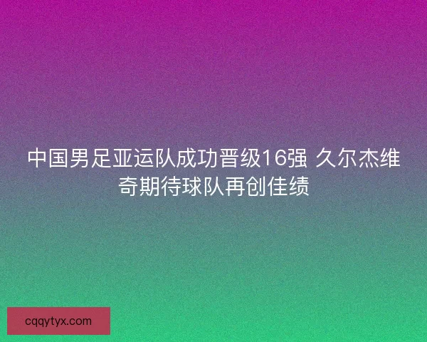 中国男足亚运队成功晋级16强 久尔杰维奇期待球队再创佳绩