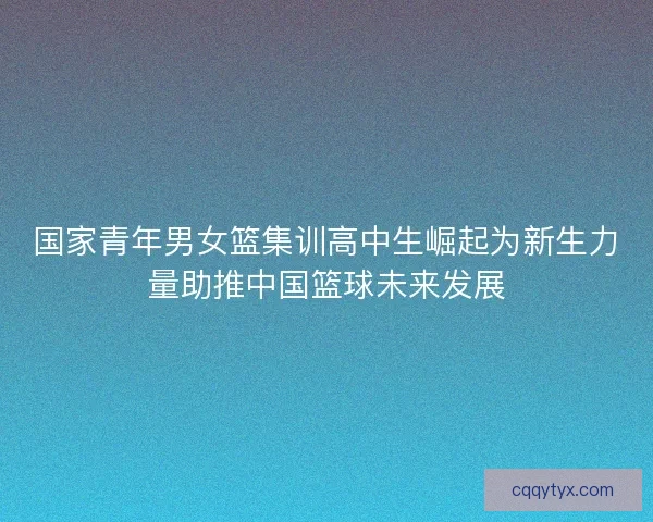 国家青年男女篮集训高中生崛起为新生力量助推中国篮球未来发展