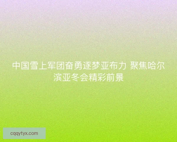 中国雪上军团奋勇逐梦亚布力 聚焦哈尔滨亚冬会精彩前景