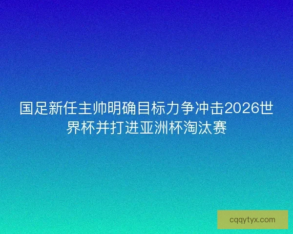 国足新任主帅明确目标力争冲击2026世界杯并打进亚洲杯淘汰赛